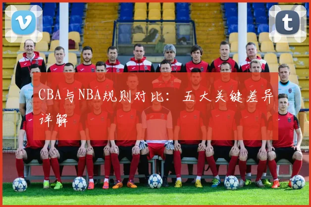 CBA与NBA规则对比：五大关键差异详解