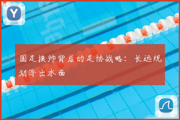 国足换帅背后的足协战略：长远规划浮出水面