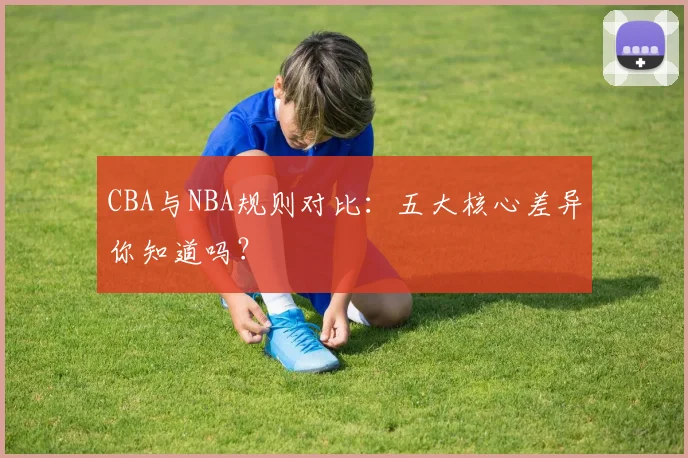 CBA与NBA规则对比：五大核心差异你知道吗？