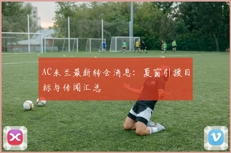 AC米兰最新转会消息：夏窗引援目标与传闻汇总