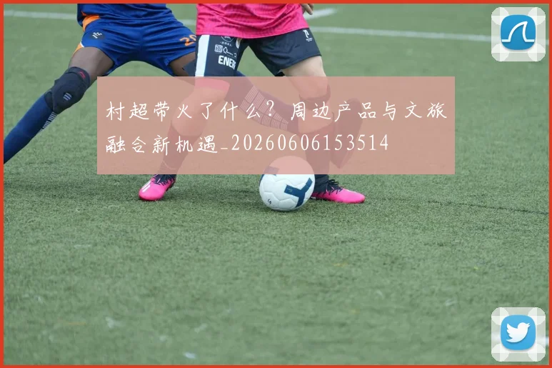 村超带火了什么?周边产品与文旅融合新机遇_20260606153514