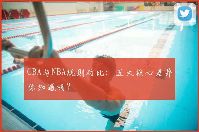 CBA与NBA规则对比：五大核心差异你知道吗？