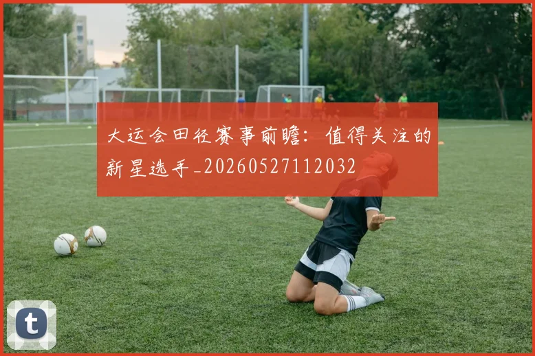 大运会田径赛事前瞻：值得关注的新星选手_20260527112032