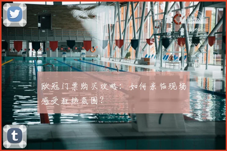 欧冠门票购买攻略：如何亲临现场感受狂热氛围？