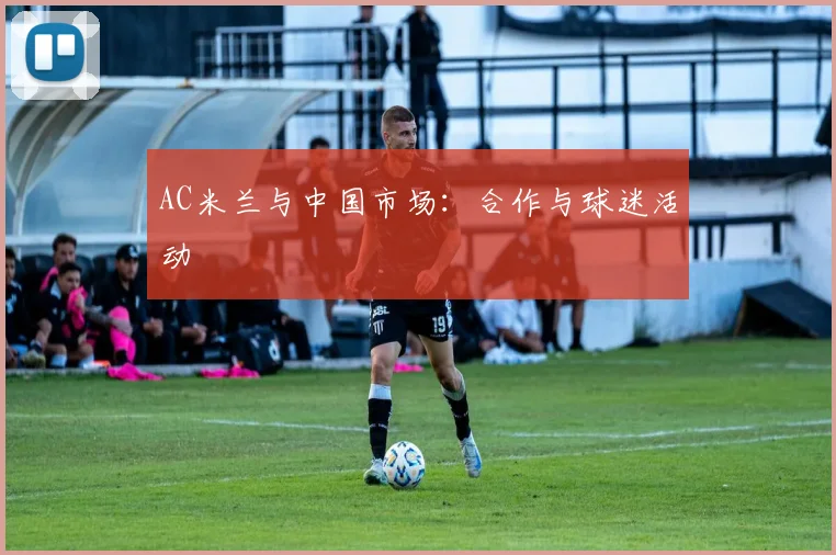 AC米兰与中国市场：合作与球迷活动