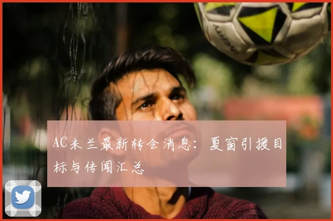 AC米兰最新转会消息:夏窗引援目标与传闻汇总