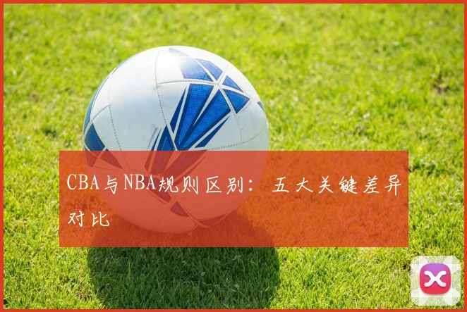 CBA与NBA规则区别:五大关键差异对比