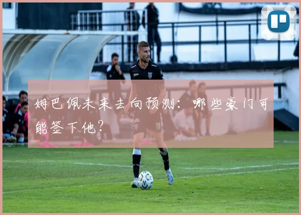 姆巴佩未来去向预测：哪些豪门可能签下他？