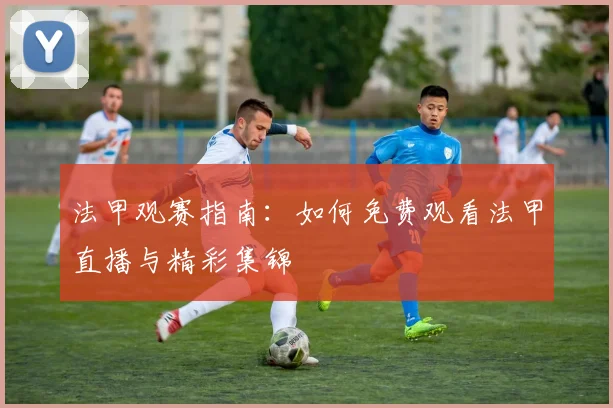 法甲观赛指南：如何免费观看法甲直播与精彩集锦