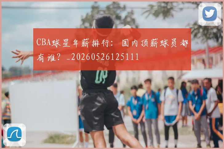 CBA球星年薪排行：国内顶薪球员都有谁？_20260526125111