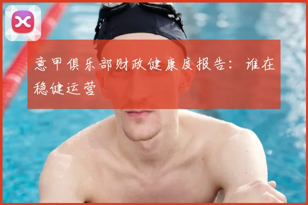 意甲俱乐部财政健康度报告：谁在稳健运营