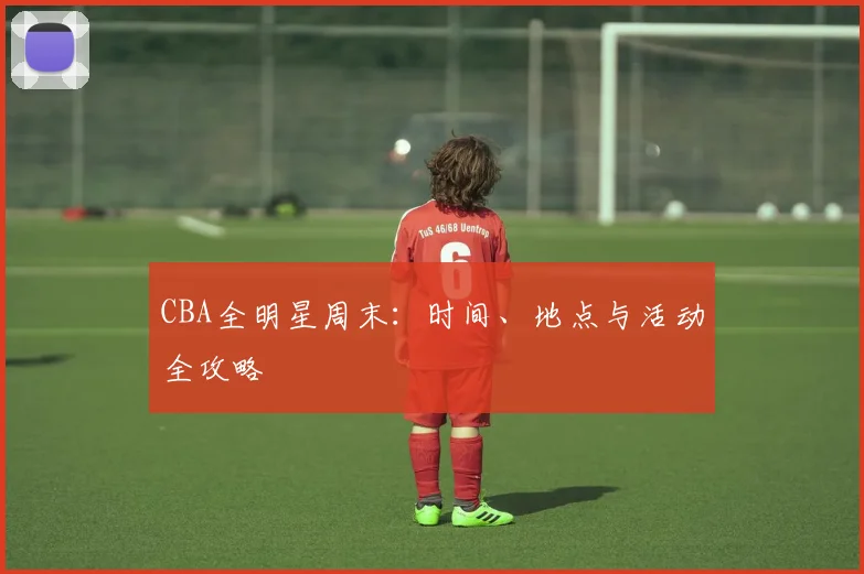 CBA全明星周末：时间、地点与活动全攻略