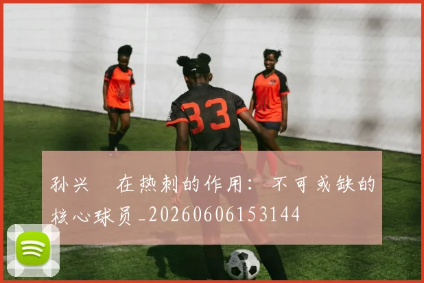 孙兴慜在热刺的作用：不可或缺的核心球员_20260606153144