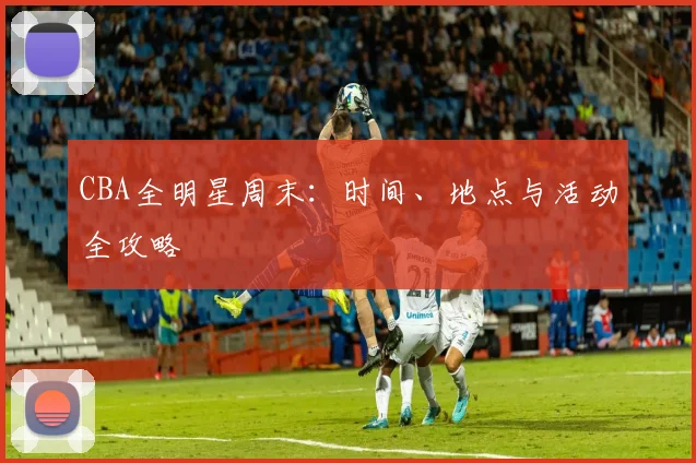 CBA全明星周末:时间、地点与活动全攻略