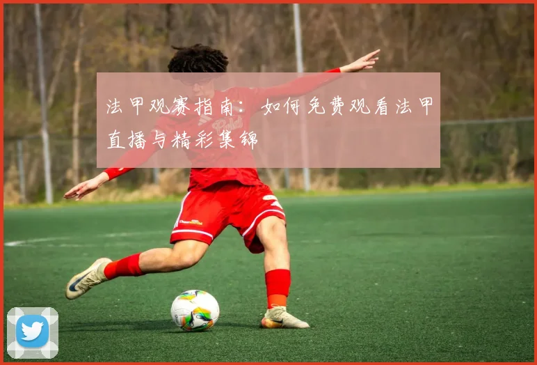 法甲观赛指南：如何免费观看法甲直播与精彩集锦