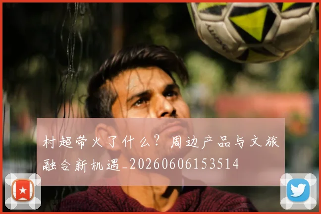 村超带火了什么?周边产品与文旅融合新机遇_20260606153514
