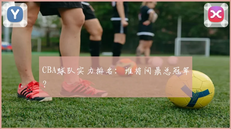 CBA球队实力排名：谁将问鼎总冠军？