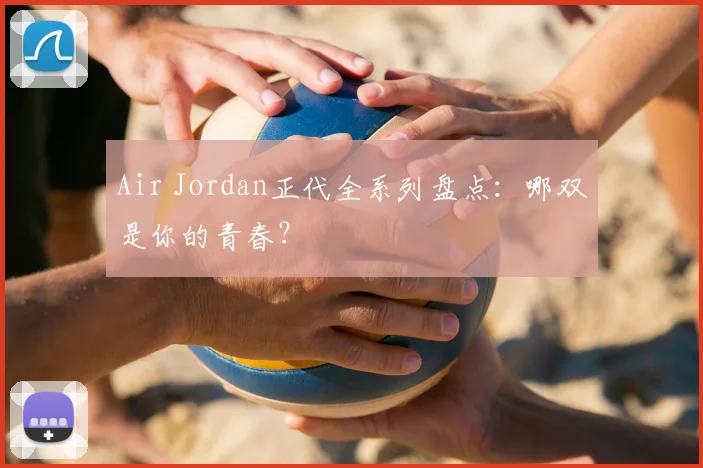 Air Jordan正代全系列盘点：哪双是你的青春？